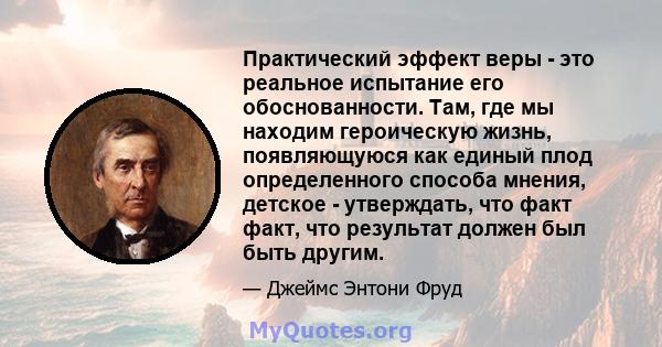 Практический эффект веры - это реальное испытание его обоснованности. Там, где мы находим героическую жизнь, появляющуюся как единый плод определенного способа мнения, детское - утверждать, что факт факт, что результат