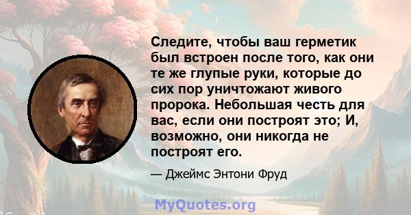 Следите, чтобы ваш герметик был встроен после того, как они те же глупые руки, которые до сих пор уничтожают живого пророка. Небольшая честь для вас, если они построят это; И, возможно, они никогда не построят его.