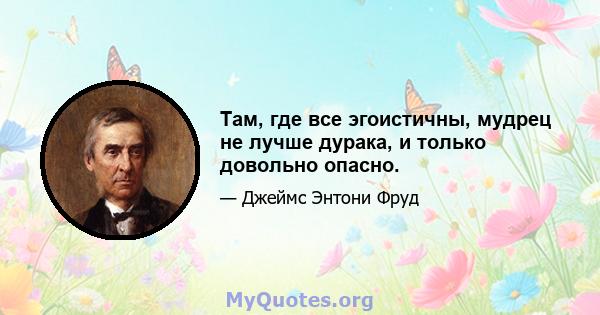 Там, где все эгоистичны, мудрец не лучше дурака, и только довольно опасно.