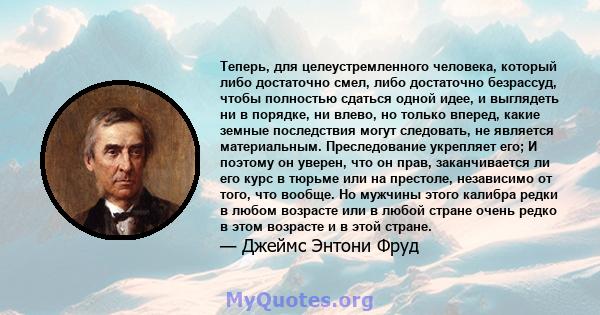 Теперь, для целеустремленного человека, который либо достаточно смел, либо достаточно безрассуд, чтобы полностью сдаться одной идее, и выглядеть ни в порядке, ни влево, но только вперед, какие земные последствия могут