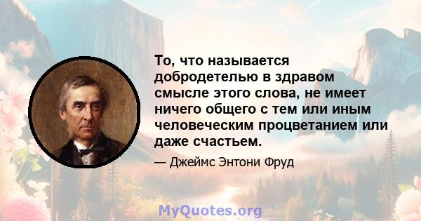 То, что называется добродетелью в здравом смысле этого слова, не имеет ничего общего с тем или иным человеческим процветанием или даже счастьем.