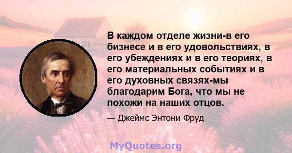 В каждом отделе жизни-в его бизнесе и в его удовольствиях, в его убеждениях и в его теориях, в его материальных событиях и в его духовных связях-мы благодарим Бога, что мы не похожи на наших отцов.