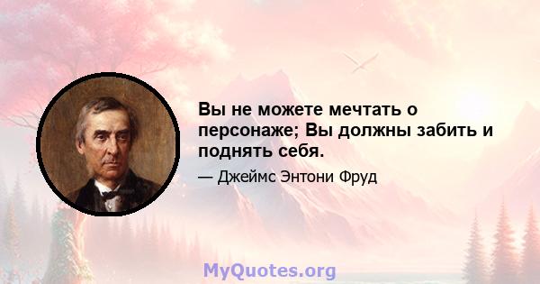 Вы не можете мечтать о персонаже; Вы должны забить и поднять себя.