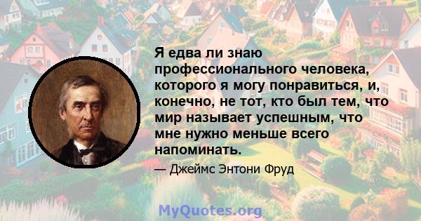 Я едва ли знаю профессионального человека, которого я могу понравиться, и, конечно, не тот, кто был тем, что мир называет успешным, что мне нужно меньше всего напоминать.