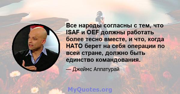 Все народы согласны с тем, что ISAF и OEF должны работать более тесно вместе, и что, когда НАТО берет на себя операции по всей стране, должно быть единство командования.