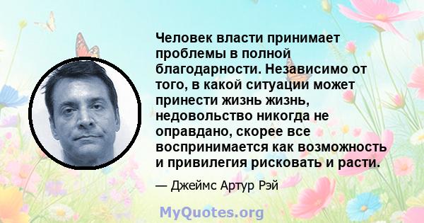 Человек власти принимает проблемы в полной благодарности. Независимо от того, в какой ситуации может принести жизнь жизнь, недовольство никогда не оправдано, скорее все воспринимается как возможность и привилегия