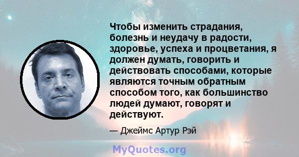 Чтобы изменить страдания, болезнь и неудачу в радости, здоровье, успеха и процветания, я должен думать, говорить и действовать способами, которые являются точным обратным способом того, как большинство людей думают,