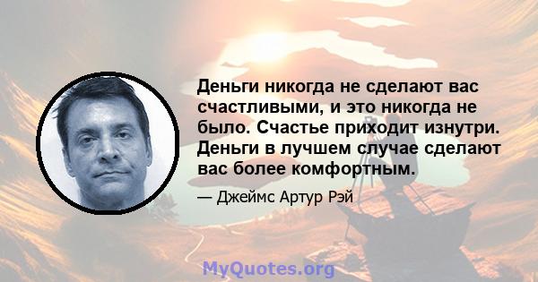 Деньги никогда не сделают вас счастливыми, и это никогда не было. Счастье приходит изнутри. Деньги в лучшем случае сделают вас более комфортным.