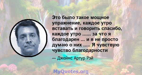 Это было такое мощное упражнение, каждое утро вставать и говорить спасибо, каждое утро ...... за что я благодарен ... и я не просто думаю о них ..... Я чувствую чувство благодарности