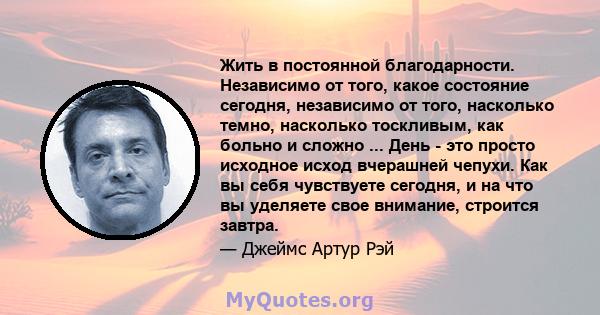 Жить в постоянной благодарности. Независимо от того, какое состояние сегодня, независимо от того, насколько темно, насколько тоскливым, как больно и сложно ... День - это просто исходное исход вчерашней чепухи. Как вы