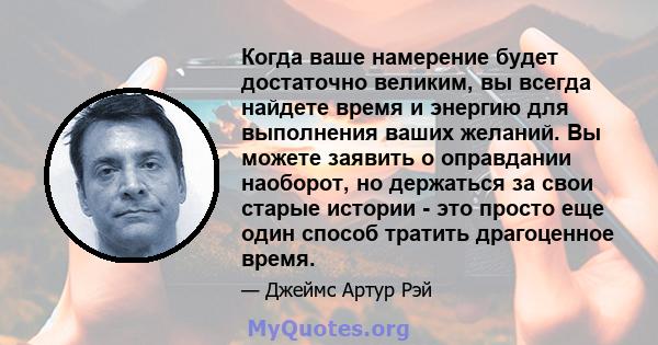 Когда ваше намерение будет достаточно великим, вы всегда найдете время и энергию для выполнения ваших желаний. Вы можете заявить о оправдании наоборот, но держаться за свои старые истории - это просто еще один способ