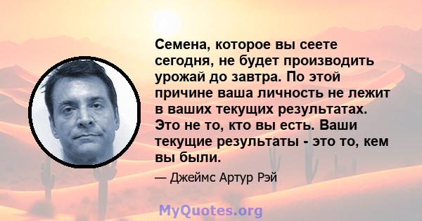 Семена, которое вы сеете сегодня, не будет производить урожай до завтра. По этой причине ваша личность не лежит в ваших текущих результатах. Это не то, кто вы есть. Ваши текущие результаты - это то, кем вы были.