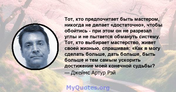 Тот, кто предпочитает быть мастером, никогда не делает «достаточно», чтобы обойтись - при этом он не разрезал углы и не пытается обмануть систему. Тот, кто выбирает мастерство, живет своей жизнью, спрашивая: «Как я могу 