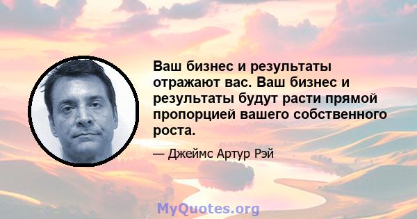 Ваш бизнес и результаты отражают вас. Ваш бизнес и результаты будут расти прямой пропорцией вашего собственного роста.