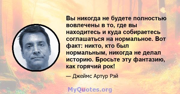 Вы никогда не будете полностью вовлечены в то, где вы находитесь и куда собираетесь соглашаться на нормальное. Вот факт: никто, кто был нормальным, никогда не делал историю. Бросьте эту фантазию, как горячий рок!