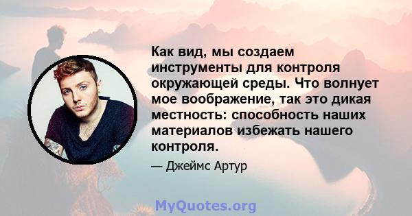 Как вид, мы создаем инструменты для контроля окружающей среды. Что волнует мое воображение, так это дикая местность: способность наших материалов избежать нашего контроля.