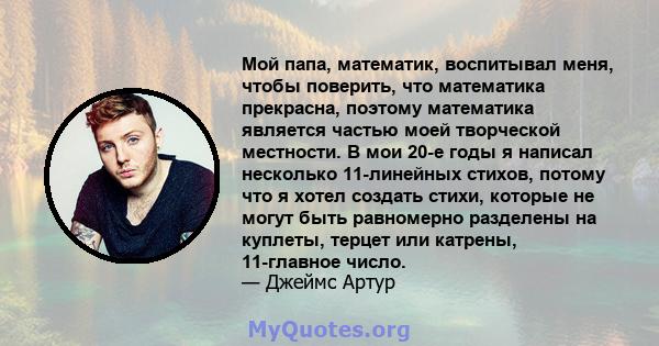 Мой папа, математик, воспитывал меня, чтобы поверить, что математика прекрасна, поэтому математика является частью моей творческой местности. В мои 20-е годы я написал несколько 11-линейных стихов, потому что я хотел