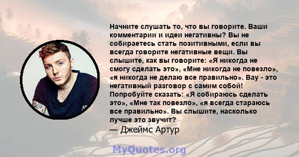 Начните слушать то, что вы говорите. Ваши комментарии и идеи негативны? Вы не собираетесь стать позитивными, если вы всегда говорите негативные вещи. Вы слышите, как вы говорите: «Я никогда не смогу сделать это», «Мне