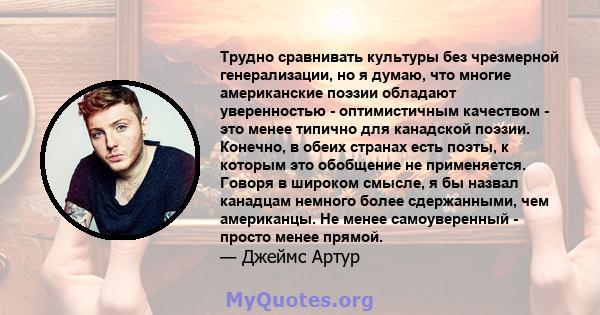 Трудно сравнивать культуры без чрезмерной генерализации, но я думаю, что многие американские поэзии обладают уверенностью - оптимистичным качеством - это менее типично для канадской поэзии. Конечно, в обеих странах есть 