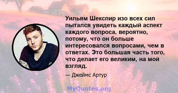 Уильям Шекспир изо всех сил пытался увидеть каждый аспект каждого вопроса, вероятно, потому, что он больше интересовался вопросами, чем в ответах. Это большая часть того, что делает его великим, на мой взгляд.