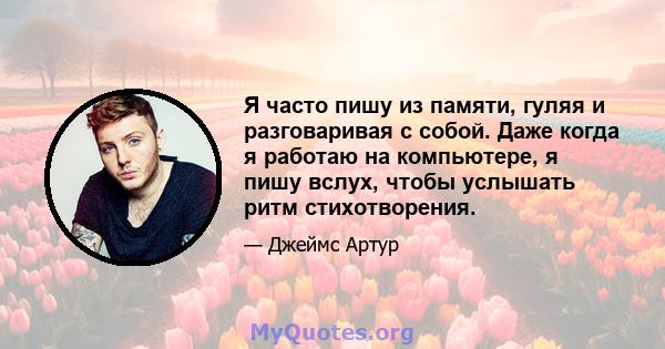 Я часто пишу из памяти, гуляя и разговаривая с собой. Даже когда я работаю на компьютере, я пишу вслух, чтобы услышать ритм стихотворения.