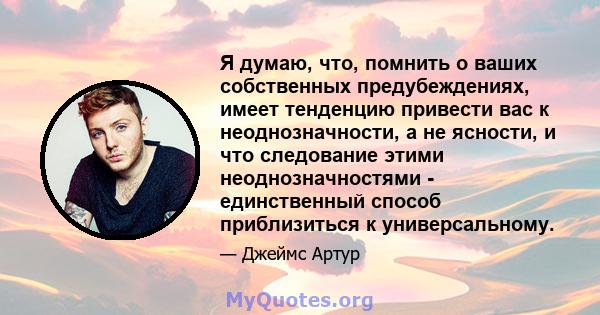 Я думаю, что, помнить о ваших собственных предубеждениях, имеет тенденцию привести вас к неоднозначности, а не ясности, и что следование этими неоднозначностями - единственный способ приблизиться к универсальному.