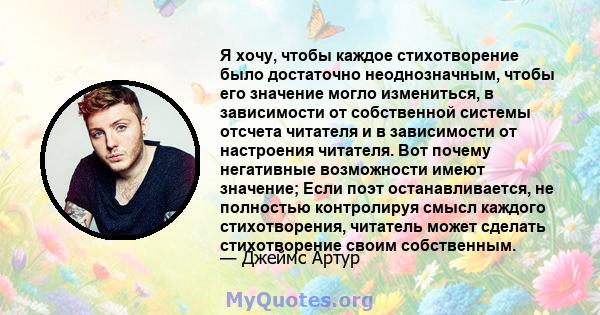 Я хочу, чтобы каждое стихотворение было достаточно неоднозначным, чтобы его значение могло измениться, в зависимости от собственной системы отсчета читателя и в зависимости от настроения читателя. Вот почему негативные