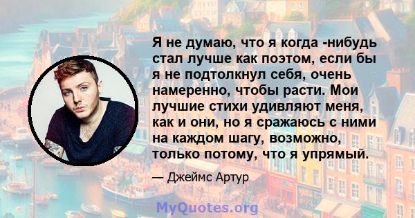 Я не думаю, что я когда -нибудь стал лучше как поэтом, если бы я не подтолкнул себя, очень намеренно, чтобы расти. Мои лучшие стихи удивляют меня, как и они, но я сражаюсь с ними на каждом шагу, возможно, только потому, 