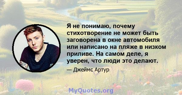 Я не понимаю, почему стихотворение не может быть заговорена в окне автомобиля или написано на пляже в низком приливе. На самом деле, я уверен, что люди это делают.