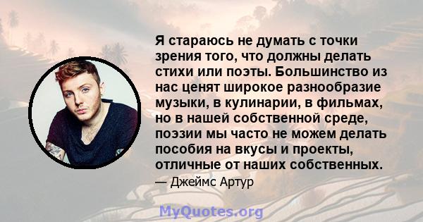 Я стараюсь не думать с точки зрения того, что должны делать стихи или поэты. Большинство из нас ценят широкое разнообразие музыки, в кулинарии, в фильмах, но в нашей собственной среде, поэзии мы часто не можем делать