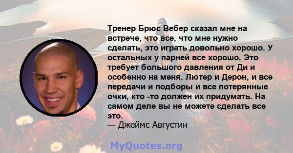 Тренер Брюс Вебер сказал мне на встрече, что все, что мне нужно сделать, это играть довольно хорошо. У остальных у парней все хорошо. Это требует большого давления от Ди и особенно на меня. Лютер и Дерон, и все передачи 