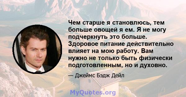 Чем старше я становлюсь, тем больше овощей я ем. Я не могу подчеркнуть это больше. Здоровое питание действительно влияет на мою работу. Вам нужно не только быть физически подготовленным, но и духовно.