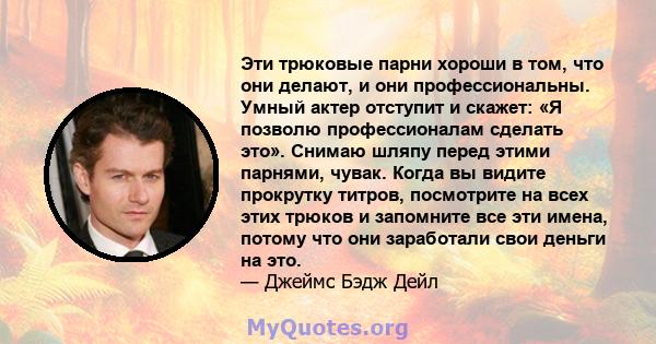 Эти трюковые парни хороши в том, что они делают, и они профессиональны. Умный актер отступит и скажет: «Я позволю профессионалам сделать это». Снимаю шляпу перед этими парнями, чувак. Когда вы видите прокрутку титров,