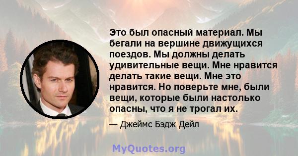 Это был опасный материал. Мы бегали на вершине движущихся поездов. Мы должны делать удивительные вещи. Мне нравится делать такие вещи. Мне это нравится. Но поверьте мне, были вещи, которые были настолько опасны, что я