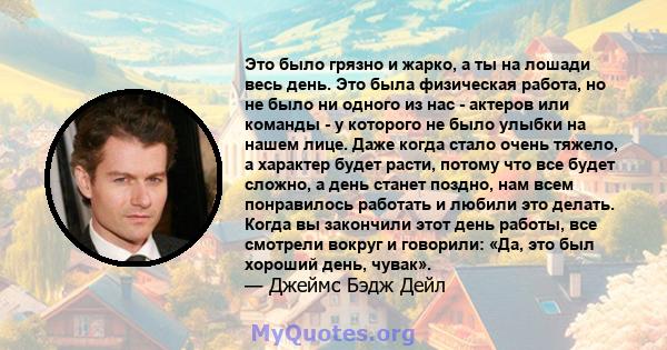 Это было грязно и жарко, а ты на лошади весь день. Это была физическая работа, но не было ни одного из нас - актеров или команды - у которого не было улыбки на нашем лице. Даже когда стало очень тяжело, а характер будет 