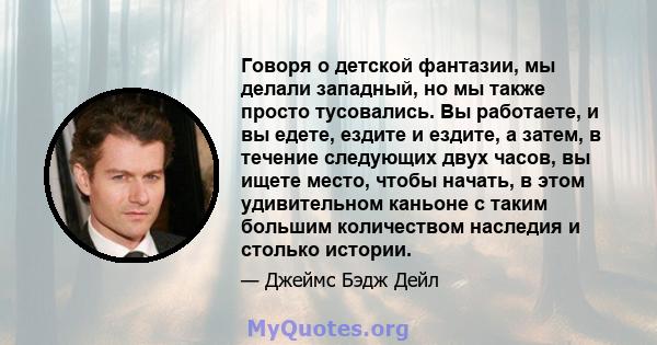 Говоря о детской фантазии, мы делали западный, но мы также просто тусовались. Вы работаете, и вы едете, ездите и ездите, а затем, в течение следующих двух часов, вы ищете место, чтобы начать, в этом удивительном каньоне 