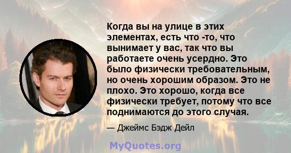 Когда вы на улице в этих элементах, есть что -то, что вынимает у вас, так что вы работаете очень усердно. Это было физически требовательным, но очень хорошим образом. Это не плохо. Это хорошо, когда все физически