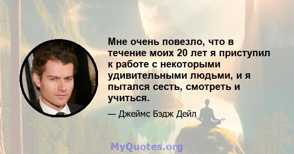 Мне очень повезло, что в течение моих 20 лет я приступил к работе с некоторыми удивительными людьми, и я пытался сесть, смотреть и учиться.