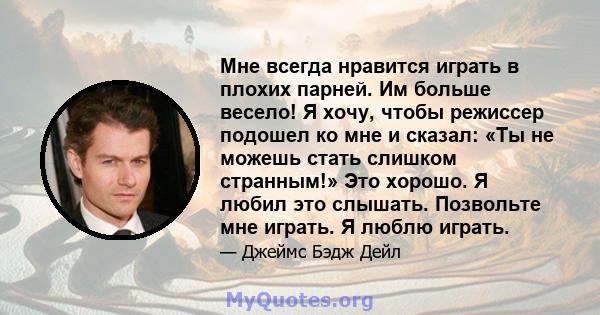 Мне всегда нравится играть в плохих парней. Им больше весело! Я хочу, чтобы режиссер подошел ко мне и сказал: «Ты не можешь стать слишком странным!» Это хорошо. Я любил это слышать. Позвольте мне играть. Я люблю играть.