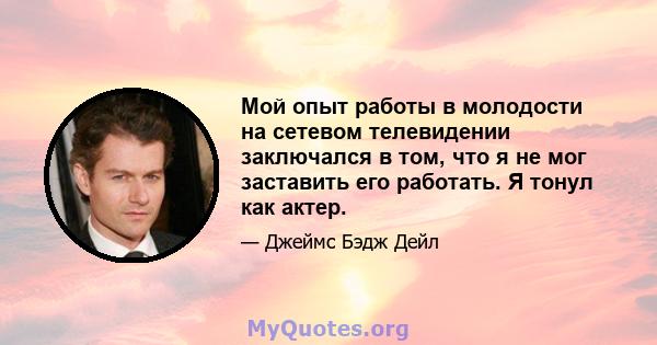 Мой опыт работы в молодости на сетевом телевидении заключался в том, что я не мог заставить его работать. Я тонул как актер.