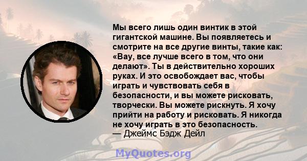 Мы всего лишь один винтик в этой гигантской машине. Вы появляетесь и смотрите на все другие винты, такие как: «Вау, все лучше всего в том, что они делают». Ты в действительно хороших руках. И это освобождает вас, чтобы