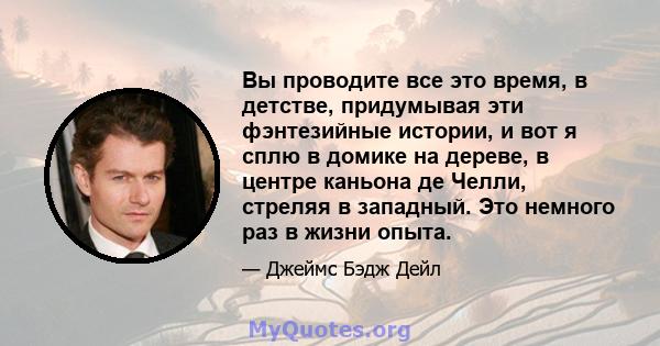 Вы проводите все это время, в детстве, придумывая эти фэнтезийные истории, и вот я сплю в домике на дереве, в центре каньона де Челли, стреляя в западный. Это немного раз в жизни опыта.