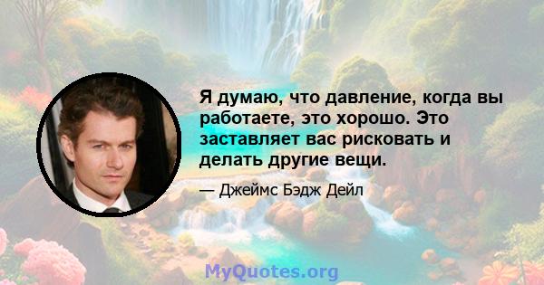 Я думаю, что давление, когда вы работаете, это хорошо. Это заставляет вас рисковать и делать другие вещи.