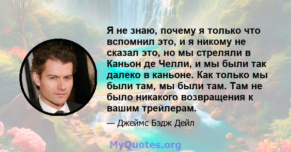 Я не знаю, почему я только что вспомнил это, и я никому не сказал это, но мы стреляли в Каньон де Челли, и мы были так далеко в каньоне. Как только мы были там, мы были там. Там не было никакого возвращения к вашим