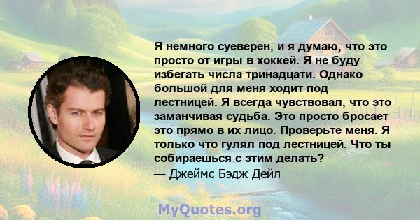 Я немного суеверен, и я думаю, что это просто от игры в хоккей. Я не буду избегать числа тринадцати. Однако большой для меня ходит под лестницей. Я всегда чувствовал, что это заманчивая судьба. Это просто бросает это