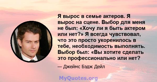 Я вырос в семье актеров. Я вырос на сцене. Выбор для меня не был: «Хочу ли я быть актером или нет?» Я всегда чувствовал, что это просто укоренилось в тебе, необходимость выполнять. Выбор был: «Вы хотите сделать это