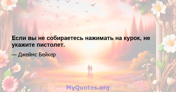 Если вы не собираетесь нажимать на курок, не укажите пистолет.