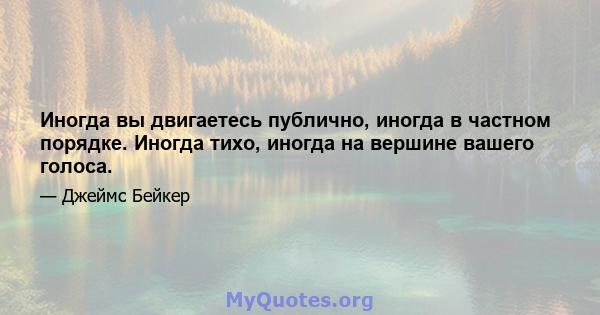 Иногда вы двигаетесь публично, иногда в частном порядке. Иногда тихо, иногда на вершине вашего голоса.