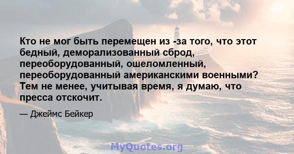 Кто не мог быть перемещен из -за того, что этот бедный, деморализованный сброд, переоборудованный, ошеломленный, переоборудованный американскими военными? Тем не менее, учитывая время, я думаю, что пресса отскочит.