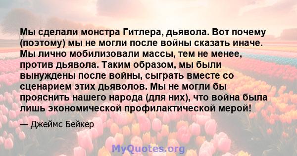 Мы сделали монстра Гитлера, дьявола. Вот почему (поэтому) мы не могли после войны сказать иначе. Мы лично мобилизовали массы, тем не менее, против дьявола. Таким образом, мы были вынуждены после войны, сыграть вместе со 